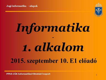 1 Informatika - 1. alkalom Jogi informatika - alapok 2015. szeptember 10. E1 előadó PPKE JÁK Informatikai Oktatási Csoport.