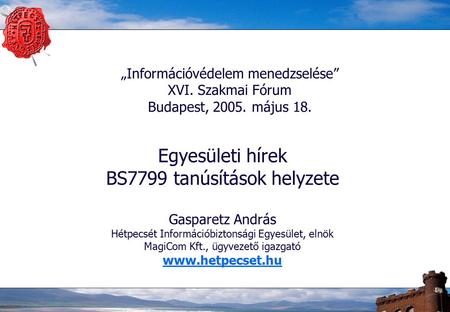 „Információvédelem menedzselése” XVI. Szakmai Fórum Budapest, 2005. május 18. Egyesületi hírek BS7799 tanúsítások helyzete Gasparetz András Hétpecsét Információbiztonsági.