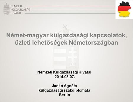 Nemzeti Külgazdasági Hivatal 2014.03.07. Jankó Agnéta külgazdasági szakdiplomata Berlin Német-magyar külgazdasági kapcsolatok, üzleti lehetőségek Németországban.