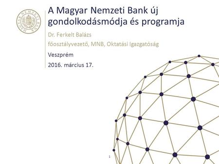 A Magyar Nemzeti Bank új gondolkodásmódja és programja Veszprém Dr. Ferkelt Balázs főosztályvezető, MNB, Oktatási Igazgatóság 1 2016. március 17.