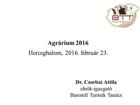 Dr. Csorbai Attila elnök-igazgató Baromfi Termék Tanács Herceghalom, 2016. február 23. Agrárium 2016.
