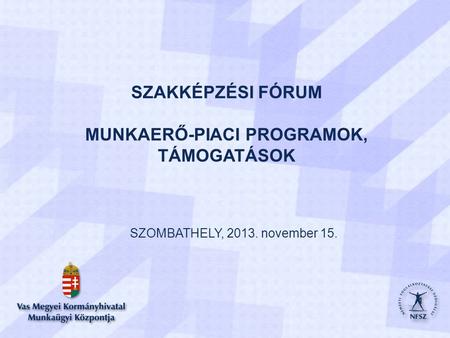 SZAKKÉPZÉSI FÓRUM MUNKAERŐ-PIACI PROGRAMOK, TÁMOGATÁSOK SZOMBATHELY, 2013. november 15. 1.