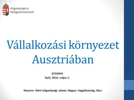 Vállalkozási környezet Ausztriában GYSMKIK Győr, 2016. május 5. Külgazdasági és Külügyminisztérium Mautner Márk külgazdasági attasé, Magyar Nagykövetség,