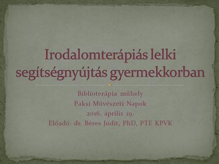 Biblioterápia műhely Paksi Művészeti Napok 2016. április 19. Előadó: dr. Béres Judit, PhD, PTE KPVK.