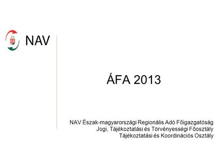 ÁFA 2013 NAV Észak-magyarországi Regionális Adó Főigazgatóság Jogi, Tájékoztatási és Törvényességi Főosztály Tájékoztatási és Koordinációs Osztály.