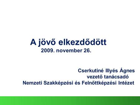 Cserkutiné Illyés Ágnes vezető tanácsadó Nemzeti Szakképzési és Felnőttképzési Intézet A jövő elkezdődött 2009. november 26.