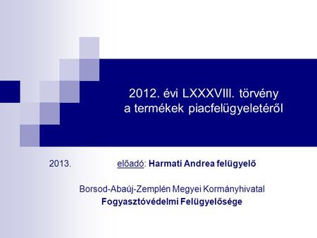 2012. évi LXXXVIII. törvény a termékek piacfelügyeletéről 2013. előadó: Harmati Andrea felügyelő Borsod-Abaúj-Zemplén Megyei Kormányhivatal Fogyasztóvédelmi.