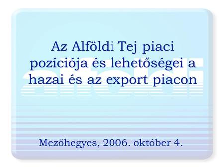 Az Alföldi Tej piaci pozíciója és lehetőségei a hazai és az export piacon Mezőhegyes, 2006. október 4.