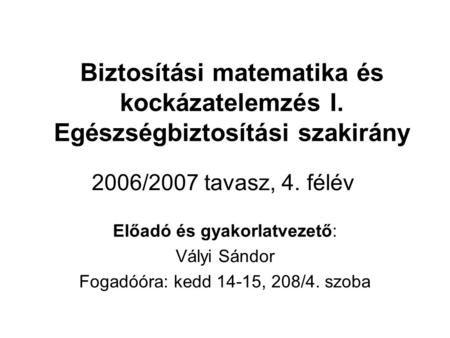 Biztosítási matematika és kockázatelemzés I. Egészségbiztosítási szakirány Előadó és gyakorlatvezető: Vályi Sándor Fogadóóra: kedd 14-15, 208/4. szoba.