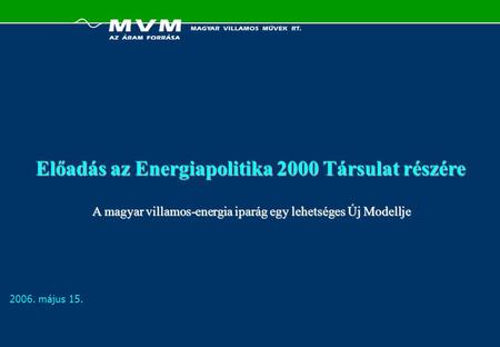 2006. május 15. Előadás az Energiapolitika 2000 Társulat részére A magyar villamos-energia iparág egy lehetséges Új Modellje.