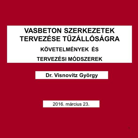 VASBETON SZERKEZETEK TERVEZÉSE TŰZÁLLÓSÁGRA KÖVETELMÉNYEK ÉS TERVEZÉSI MÓDSZEREK Dr. Visnovitz György 2016. március 23. 1.