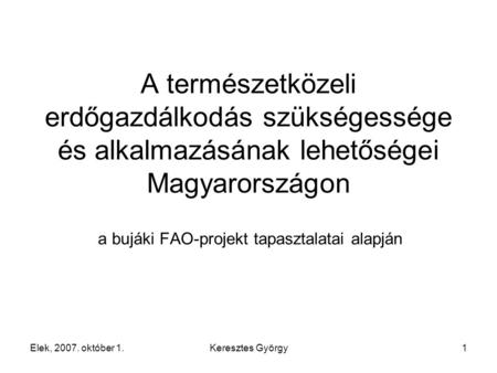 Elek, 2007. október 1.Keresztes György1 A természetközeli erdőgazdálkodás szükségessége és alkalmazásának lehetőségei Magyarországon a bujáki FAO-projekt.