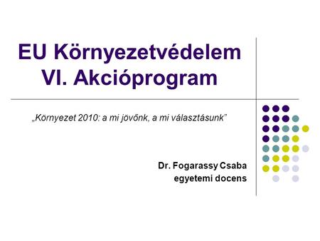 EU Környezetvédelem VI. Akcióprogram Dr. Fogarassy Csaba egyetemi docens „Környezet 2010: a mi jövőnk, a mi választásunk”