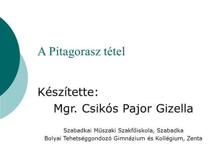 A Pitagorasz tétel Készítette: Mgr. Csikós Pajor Gizella Szabadkai Műszaki Szakfőiskola, Szabadka Bolyai Tehetséggondozó Gimnázium és Kollégium, Zenta.