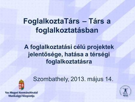 FoglalkoztaTárs – Társ a foglalkoztatásban A foglalkoztatási célú projektek jelentősége, hatása a térségi foglalkoztatásra Szombathely, 2013. május 14.