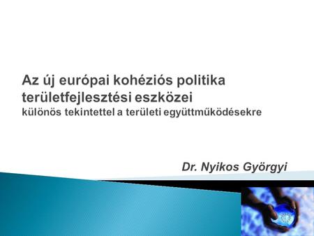 Az új európai kohéziós politika területfejlesztési eszközei különös tekintettel a területi együttműködésekre Dr. Nyikos Györgyi.