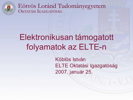 Elektronikusan támogatott folyamatok az ELTE-n Köblös István ELTE Oktatási Igazgatóság 2007. január 25.