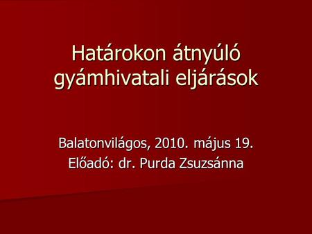 Határokon átnyúló gyámhivatali eljárások Balatonvilágos, 2010. május 19. Előadó: dr. Purda Zsuzsánna.