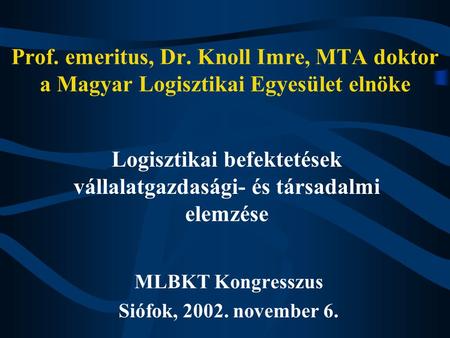 Prof. emeritus, Dr. Knoll Imre, MTA doktor a Magyar Logisztikai Egyesület elnöke MLBKT Kongresszus Siófok, 2002. november 6. Logisztikai befektetések vállalatgazdasági-