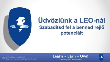 Learn – Earn – Own www.myleobusiness.com All rights reserved 2013 Learning Enterprises Organisation Ltd Üdvözlünk a LEO-nál Szabadítsd fel a benned rejlő.