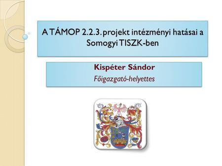A TÁMOP 2.2.3. projekt intézményi hatásai a Somogyi TISZK-ben Kispéter Sándor Főigazgató-helyettes Kispéter Sándor Főigazgató-helyettes.