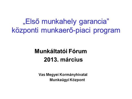 „Első munkahely garancia” központi munkaerő-piaci program Munkáltatói Fórum 2013. 2013. március Vas Megyei Kormányhivatal Munkaügyi Központ.