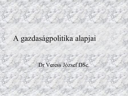 A gazdaságpolitika alapjai Dr Veress József DSc..