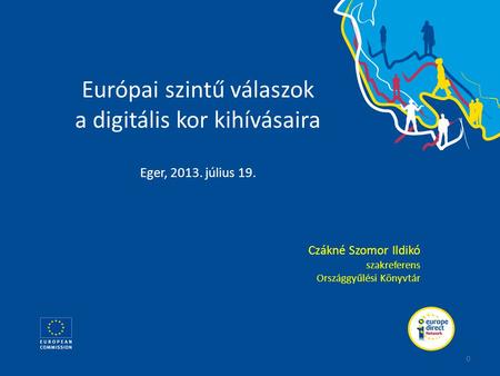 Európai szintű válaszok a digitális kor kihívásaira Eger, 2013. július 19. Czákné Szomor Ildikó szakreferens Országgyűlési Könyvtár 0.