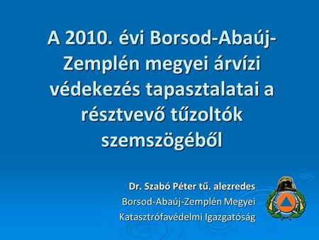 A 2010. évi Borsod-Abaúj-Zemplén megyei árvízi védekezés tapasztalatai a résztvevő tűzoltók szemszögéből Dr. Szabó Péter tű. alezredes Borsod-Abaúj-Zemplén.