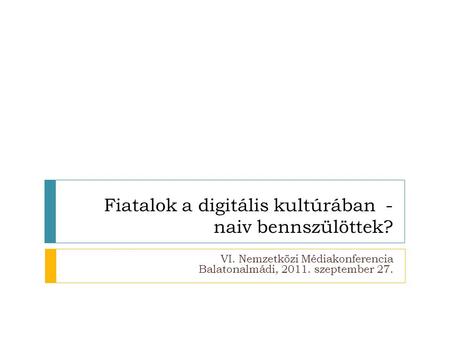 Fiatalok a digitális kultúrában - naiv bennszülöttek? VI. Nemzetközi Médiakonferencia Balatonalmádi, 2011. szeptember 27.