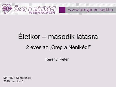 Életkor – második látásra 2 éves az „Öreg a Nénikéd!” MFP 50+ Konferencia 2010 március 31 Kerényi Péter.