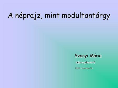 A néprajz, mint modultantárgy Szanyi Mária Szanyi Mária néprajzkutató néprajzkutató 2004. november 16.