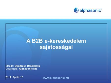 A B2B e-kereskedelem sajátosságai Előadó: Dimitrova Dessislava Cégvezető, Alphasonic Kft. 2014. Április 17. www.alphasonic.hu.