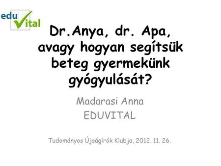 Dr.Anya, dr. Apa, avagy hogyan segítsük beteg gyermekünk gyógyulását? Madarasi Anna EDUVITAL Tudományos Újságírók Klubja, 2012. 11. 26.