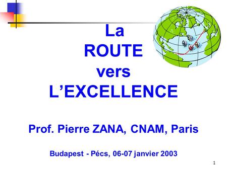 1 La ROUTE vers L’EXCELLENCE Prof. Pierre ZANA, CNAM, Paris Budapest - Pécs, 06-07 janvier 2003.