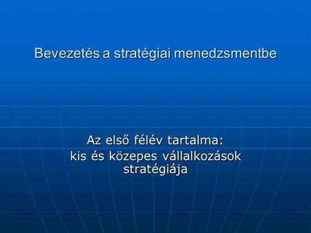 Bevezetés a stratégiai menedzsmentbe Az első félév tartalma: kis és közepes vállalkozások stratégiája.