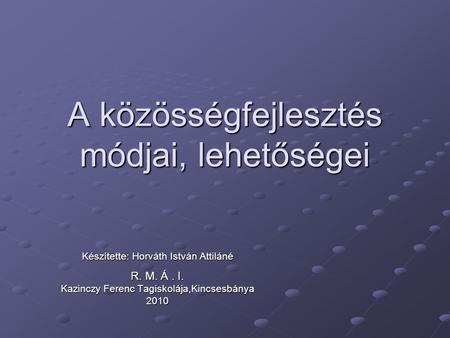 A közösségfejlesztés módjai, lehetőségei Készítette: Horváth István Attiláné R. M. Á. I. Kazinczy Ferenc Tagiskolája,Kincsesbánya 2010.