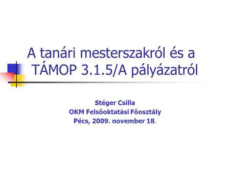 A tanári mesterszakról és a TÁMOP 3.1.5/A pályázatról Stéger Csilla OKM Felsőoktatási Főosztály Pécs, 2009. november 18.