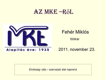 Az MKE –r ő l Fehér Miklós főtitkár 2011. november 23. Elnökségi ülés – szervezeti élet napirend.