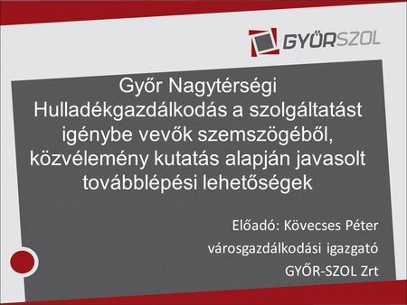 Győr Nagytérségi Hulladékgazdálkodás a szolgáltatást igénybe vevők szemszögéből, közvélemény kutatás alapján javasolt továbblépési lehetőségek Előadó: