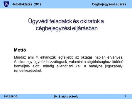 Jelöltoktatás 2012Cégbejegyzési eljárás 2012.09.30. Dr. Stefáni Károly 1 Ügyvédi feladatok és okiratok a cégbejegyzési eljárásban Mottó Mindaz ami itt.