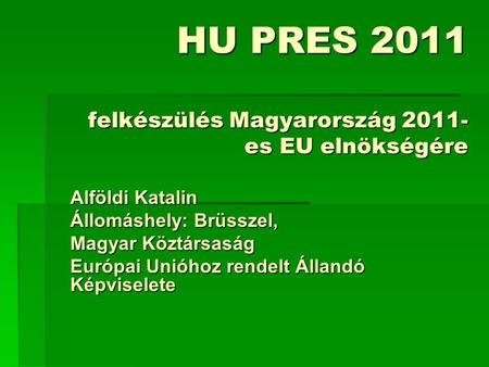 HU PRES 2011 felkészülés Magyarország 2011- es EU elnökségére Alföldi Katalin Állomáshely: Brüsszel, Magyar Köztársaság Európai Unióhoz rendelt Állandó.
