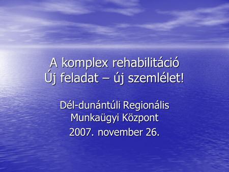 A komplex rehabilitáció Új feladat – új szemlélet! Dél-dunántúli Regionális Munkaügyi Központ 2007. november 26.