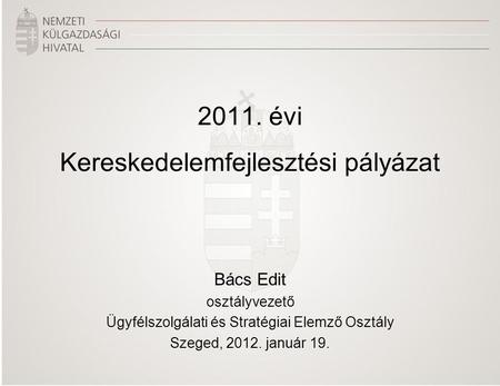2011. évi Kereskedelemfejlesztési pályázat Bács Edit osztályvezető Ügyfélszolgálati és Stratégiai Elemző Osztály Szeged, 2012. január 19.