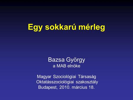Egy sokkarú mérleg Bazsa György a MAB elnöke Magyar Szociológiai Társaság Oktatásszociológiai szakosztály Budapest, 2010. március 18.