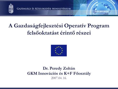 A Gazdaságfejlesztési Operatív Program felsőoktatást érintő részei Dr. Peredy Zoltán GKM Innovációs és K+F Főosztály 2007.04. 16.
