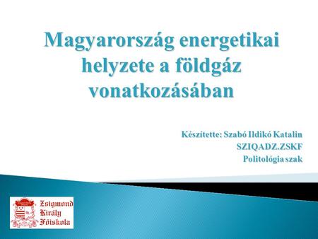 Készítette: Szabó Ildikó Katalin SZIQADZ.ZSKF Politológia szak Magyarország energetikai helyzete a földgáz vonatkozásában.