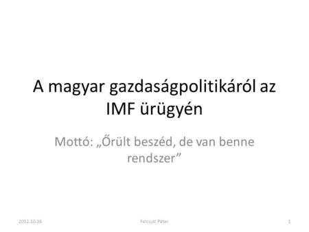A magyar gazdaságpolitikáról az IMF ürügyén Mottó: „Őrült beszéd, de van benne rendszer” 2012.10.161Felcsuti Péter.