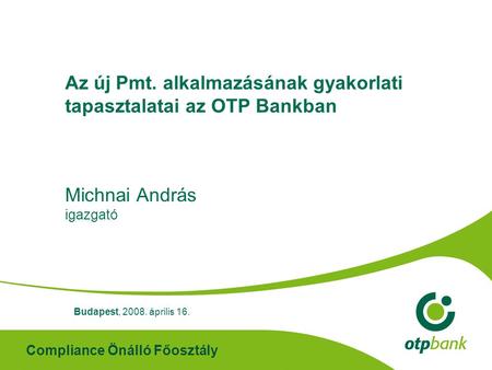 Compliance Önálló Főosztály Az új Pmt. alkalmazásának gyakorlati tapasztalatai az OTP Bankban Michnai András igazgató Budapest, 2008. április 16.
