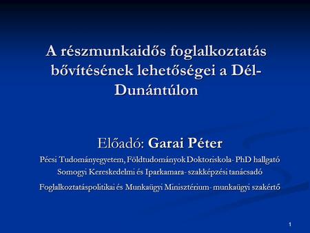 1 A részmunkaidős foglalkoztatás bővítésének lehetőségei a Dél- Dunántúlon Előadó: Garai Péter Pécsi Tudományegyetem, Földtudományok Doktoriskola- PhD.